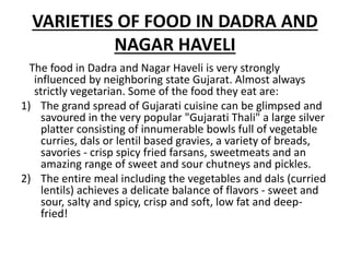 VARIETIES OF FOOD IN DADRA AND
NAGAR HAVELI
The food in Dadra and Nagar Haveli is very strongly
influenced by neighboring state Gujarat. Almost always
strictly vegetarian. Some of the food they eat are:
1) The grand spread of Gujarati cuisine can be glimpsed and
savoured in the very popular "Gujarati Thali" a large silver
platter consisting of innumerable bowls full of vegetable
curries, dals or lentil based gravies, a variety of breads,
savories - crisp spicy fried farsans, sweetmeats and an
amazing range of sweet and sour chutneys and pickles.
2) The entire meal including the vegetables and dals (curried
lentils) achieves a delicate balance of flavors - sweet and
sour, salty and spicy, crisp and soft, low fat and deep-
fried!
 