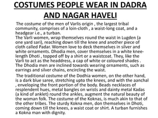 COSTUMES PEOPLE WEAR IN DADRA
AND NAGAR HAVELI
The costume of the men of Varlis origin , the largest tribal
community, comprises of a loin-cloth , a waist-long coat, and a
headgear i.e., a turban.
The Varli women, wrap themselves round the waist in Lugden (a
one yard sari), reaching down till the knee and another piece of
cloth called Padar. Women love to deck themselves in silver and
white ornaments. Dhodia men, cover themselves in a white knee-
length Dhoti , topped off by a shirt or a waistcoat. They, like the
Varli to act as the headdress, a cap of white or coloured shades .
The Dhodia men are inclined towards wearing ornaments, such as
earrings and silver chains, encircling the waist.
The traditional costume of the Dodhia women, on the other hand,
is a dark blue saree, stretching upto the knees, and with the aanchal
, enveloping the front portion of the body. Beads necklaces of
resplendent hues, metal bangles on wrists and dainty metal Kadas
(a kind of anklet) round the ankles, augment the natural beauty of
the woman folk. The costume of the Koknas, is much akin to that of
the other tribes. The sturdy Kokna men, don themselves in Dhoti,
coming down till the knees, a waist coat or shirt. A turban furnishes
a Kokna man with dignity.
 