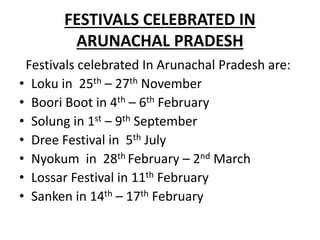 FESTIVALS CELEBRATED IN
ARUNACHAL PRADESH
Festivals celebrated In Arunachal Pradesh are:
• Loku in 25th – 27th November
• Boori Boot in 4th – 6th February
• Solung in 1st – 9th September
• Dree Festival in 5th July
• Nyokum in 28th February – 2nd March
• Lossar Festival in 11th February
• Sanken in 14th – 17th February
 