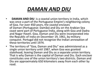 DAMAN AND DIU
• DAMAN AND DIU is a coastal union territory in India, which
was once a part of the Portuguese Empire's neighboring colony
of Goa. For over 450 years, the coastal enclaves
of Daman (Portuguese: Damão) and Diu on the Arabian Sea
coast were part of Portuguese India, along with Goa and Dadra
and Nagar Haveli. Goa, Daman and Diu were incorporated into
the Republic of India on December 19, 1961, by military
conquest. Portugal did not recognize the Indian annexation of
these territories until 1974.
• The territory of "Goa, Daman and Diu" was administered as a
single union territory until 1987, when Goa was granted
statehood, leaving Daman and Diu as a separate union territory.
That is why Daman is the capital of Daman and Diu. Each enclave
constitutes one of the union territory's two districts. Daman and
Diu are approximately 650 kilometers away from each other by
road.
 