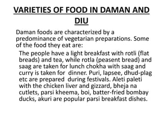 VARIETIES OF FOOD IN DAMAN AND
DIU
Daman foods are characterized by a
predominance of vegetarian preparations. Some
of the food they eat are:
The people have a light breakfast with rotli (flat
breads) and tea, while rotla (peasent bread) and
saag are taken for lunch chokha with saag and
curry is taken for dinner. Puri, lapsee, dhud-plag
etc are prepared during festivals. Aleti paleti
with the chicken liver and gizzard, bheja na
cutlets, parsi kheema, boi, batter-fried bombay
ducks, akuri are popular parsi breakfast dishes.
 