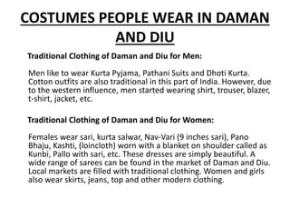 COSTUMES PEOPLE WEAR IN DAMAN
AND DIU
Traditional Clothing of Daman and Diu for Men:
Men like to wear Kurta Pyjama, Pathani Suits and Dhoti Kurta.
Cotton outfits are also traditional in this part of India. However, due
to the western influence, men started wearing shirt, trouser, blazer,
t-shirt, jacket, etc.
Traditional Clothing of Daman and Diu for Women:
Females wear sari, kurta salwar, Nav-Vari (9 inches sari), Pano
Bhaju, Kashti, (loincloth) worn with a blanket on shoulder called as
Kunbi, Pallo with sari, etc. These dresses are simply beautiful. A
wide range of sarees can be found in the market of Daman and Diu.
Local markets are filled with traditional clothing. Women and girls
also wear skirts, jeans, top and other modern clothing.
 