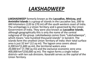 LAKSHADWEEP
LAKSHADWEEP formerly known as the Laccadive, Minicoy, and
Aminidivi Islands is a group of islands in the Laccadive Sea, 200 to
440 kilometers (120 to 270 mi) off the south western coast of India.
The archipelago is a Union Territory and is governed by the Union
Government of India. They were also known as Laccadive Islands,
although geographically this is only the name of the central
subgroup of the group. Lakshadweep comes from "Lakshadweepa",
which means "one hundred thousand islands" in Sanskrit. The
islands form the smallest Union Territory of India: their total surface
area is just 32 km2 (12 sq mi). The lagoon area covers about
4,200 km2(1,600 sq mi), the territorial waters area
20,000 km2 (7,700 sq mi) and the exclusive economic zone area
400,000 km2(150,000 sq mi). The region forms a single Indian
district+ with ten sub divisions. Kavaratti serves as the capital of the
Union Territory.
 