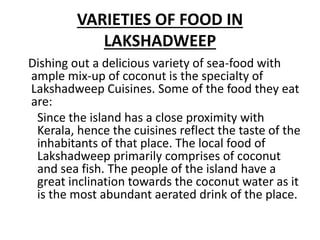 VARIETIES OF FOOD IN
LAKSHADWEEP
Dishing out a delicious variety of sea-food with
ample mix-up of coconut is the specialty of
Lakshadweep Cuisines. Some of the food they eat
are:
Since the island has a close proximity with
Kerala, hence the cuisines reflect the taste of the
inhabitants of that place. The local food of
Lakshadweep primarily comprises of coconut
and sea fish. The people of the island have a
great inclination towards the coconut water as it
is the most abundant aerated drink of the place.
 