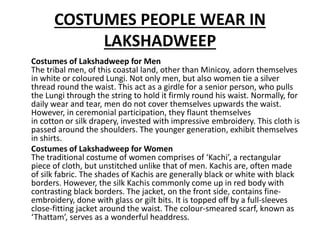 COSTUMES PEOPLE WEAR IN
LAKSHADWEEP
Costumes of Lakshadweep for Men
The tribal men, of this coastal land, other than Minicoy, adorn themselves
in white or coloured Lungi. Not only men, but also women tie a silver
thread round the waist. This act as a girdle for a senior person, who pulls
the Lungi through the string to hold it firmly round his waist. Normally, for
daily wear and tear, men do not cover themselves upwards the waist.
However, in ceremonial participation, they flaunt themselves
in cotton or silk drapery, invested with impressive embroidery. This cloth is
passed around the shoulders. The younger generation, exhibit themselves
in shirts.
Costumes of Lakshadweep for Women
The traditional costume of women comprises of ‘Kachi’, a rectangular
piece of cloth, but unstitched unlike that of men. Kachis are, often made
of silk fabric. The shades of Kachis are generally black or white with black
borders. However, the silk Kachis commonly come up in red body with
contrasting black borders. The jacket, on the front side, contains fine-
embroidery, done with glass or gilt bits. It is topped off by a full-sleeves
close-fitting jacket around the waist. The colour-smeared scarf, known as
‘Thattam’, serves as a wonderful headdress.
 