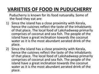 VARIETIES OF FOOD IN PUDUCHERRY
Puducherry is known for its food natuarally. Some of
the food they eat are:
1) Since the island has a close proximity with Kerala,
hence the cuisines reflect the taste of the inhabitants
of that place. The local food of Lakshadweep primarily
comprises of coconut and sea fish. The people of the
island have a great inclination towards the coconut
water as it is the most abundant aerated drink of the
place.
2) Since the island has a close proximity with Kerala,
hence the cuisines reflect the taste of the inhabitants
of that place. The local food of Lakshadweep primarily
comprises of coconut and sea fish. The people of the
island have a great inclination towards the coconut
water as it is the most abundant aerated drink of the
place.
 