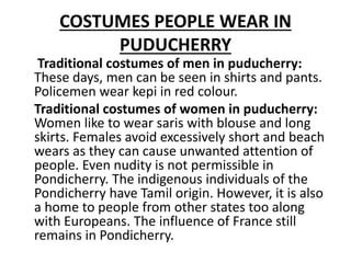 COSTUMES PEOPLE WEAR IN
PUDUCHERRY
Traditional costumes of men in puducherry:
These days, men can be seen in shirts and pants.
Policemen wear kepi in red colour.
Traditional costumes of women in puducherry:
Women like to wear saris with blouse and long
skirts. Females avoid excessively short and beach
wears as they can cause unwanted attention of
people. Even nudity is not permissible in
Pondicherry. The indigenous individuals of the
Pondicherry have Tamil origin. However, it is also
a home to people from other states too along
with Europeans. The influence of France still
remains in Pondicherry.
 