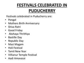 FESTIVALS CELEBRATED IN
PUDUCHERRY
Festivals celebrated in Puducherry are:
• Pongal
• Mothers Birth Anniversary
• Shiva Ratri
• Good Friday
• Akshaya Thrithiya
• Bastille Day
• Republic Day
• Masi Magam
• Holi Festival
• Tamil New Year
• Villianur Temple Festival
• Aadi Amavasai
 