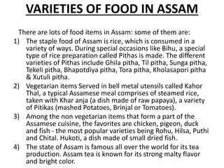 VARIETIES OF FOOD IN ASSAM
There are lots of food items in Assam: some of them are:
1) The staple food of Assam is rice, which is consumed in a
variety of ways. During special occasions like Bihu, a special
type of rice preparation called Pithas is made. The different
varieties of Pithas include Ghila pitha, Til pitha, Sunga pitha,
Tekeli pitha, Bhapotdiya pitha, Tora pitha, Kholasapori pitha
& Xutuli pitha.
2) Vegetarian items Served in bell metal utensils called Kahor
Thal, a typical Assamese meal comprises of steamed rice,
taken with Khar anja (a dish made of raw papaya), a variety
of Pitikas (mashed Potatoes, Brinjal or Tomatoes).
3) Among the non vegetarian items that form a part of the
Assamese cuisine, the favorites are chicken, pigeon, duck
and fish - the most popular varieties being Rohu, Hilsa, Puthi
and Chital. Hukoti, a dish made of small dried fish.
4) The state of Assam is famous all over the world for its tea
production. Assam tea is known for its strong malty flavor
and bright color.
 