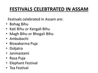 FESTIVALS CELEBTRATED IN ASSAM
Festivals celebrated in Assam are:
• Bohag Bihu
• Kati Bihu or Kangali Bihu
• Magh Bihu or Bhogali Bihu
• Ambubachi
• Biswakarma Puja
• Doljatra
• Janmastami
• Rasa Puja
• Elephant Festival
• Tea Festival
 