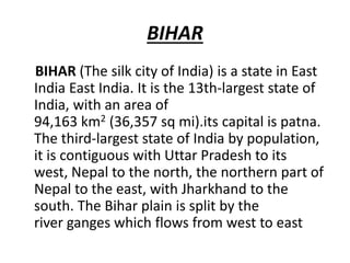BIHAR
BIHAR (The silk city of India) is a state in East
India East India. It is the 13th-largest state of
India, with an area of
94,163 km2 (36,357 sq mi).its capital is patna.
The third-largest state of India by population,
it is contiguous with Uttar Pradesh to its
west, Nepal to the north, the northern part of
Nepal to the east, with Jharkhand to the
south. The Bihar plain is split by the
river ganges which flows from west to east
 
