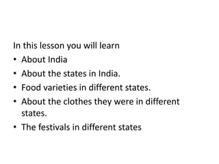In this lesson you will learn
• About India
• About the states in India.
• Food varieties in different states.
• About the clothes they were in different
states.
• The festivals in different states
 