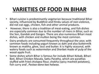 VARIETIES OF FOOD IN BIHAR
• Bihari cuisine is predominantly vegetarian because traditional Bihar
society, influenced by Buddhist and Hindu values of non-violence,
did not eat eggs, chicken, fish and other animal products.
• However, there is also a tradition of meat-eating, and fish dishes
are especially common due to the number of rivers in Bihar, such as
the Son, Gandak and Ganges. There are also numerous Bihari meat
dishes, with chicken and mutton being the most common.
• Dairy products are consumed frequently throughout the year, with
common foods including yogurt known as dahi and also buttermilk
known as mattha, ghee, lassi and butter. It is highly seasonal, with
watery foods such as watermelon and Sherbet made of pulp of the
wood-apple fruit.
• Some dishes which Bihar is famous for include Bihari Kebab, Bihari
Boti, Bihari Chicken Masala, Sattu Paratha, which are parathas
stuffed with fried chickpea flour, chokha (spicy mashed potatoes),
fish curry and', Postaa-dana kaa halwaa.
 