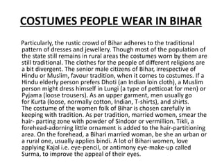 COSTUMES PEOPLE WEAR IN BIHAR
Particularly, the rustic crowd of Bihar adheres to the traditional
pattern of dresses and jewellery. Though most of the population of
the state still remains in rural areas the costumes worn by them are
still traditional. The clothes for the people of different religions are
a bit divergent. The senior male citizens of Bihar, irrespective of
Hindu or Muslim, favour tradition, when it comes to costumes. If a
Hindu elderly person prefers Dhoti (an Indian loin cloth), a Muslim
person might dress himself in Lungi (a type of petticoat for men) or
Pyjama (loose trousers). As an upper garment, men usually go
for Kurta (loose, normally cotton, Indian, T-shirts), and shirts.
The costume of the women folk of Bihar is chosen carefully in
keeping with tradition. As per tradition, married women, smear the
hair- parting zone with powder of Sindoor or vermillion. Tikli, a
forehead-adorning little ornament is added to the hair-partitioning
area. On the forehead, a Bihari married woman, be she an urban or
a rural one, usually applies bindi. A lot of Bihari women, love
applying Kajal i.e. eye-pencil, or antimony eye-make-up called
Surma, to improve the appeal of their eyes.
 