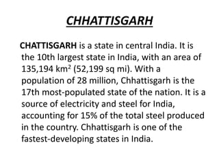 CHHATTISGARH
CHATTISGARH is a state in central India. It is
the 10th largest state in India, with an area of
135,194 km2 (52,199 sq mi). With a
population of 28 million, Chhattisgarh is the
17th most-populated state of the nation. It is a
source of electricity and steel for India,
accounting for 15% of the total steel produced
in the country. Chhattisgarh is one of the
fastest-developing states in India.
 