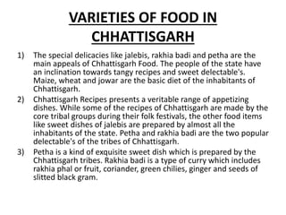 VARIETIES OF FOOD IN
CHHATTISGARH
1) The special delicacies like jalebis, rakhia badi and petha are the
main appeals of Chhattisgarh Food. The people of the state have
an inclination towards tangy recipes and sweet delectable's.
Maize, wheat and jowar are the basic diet of the inhabitants of
Chhattisgarh.
2) Chhattisgarh Recipes presents a veritable range of appetizing
dishes. While some of the recipes of Chhattisgarh are made by the
core tribal groups during their folk festivals, the other food items
like sweet dishes of jalebis are prepared by almost all the
inhabitants of the state. Petha and rakhia badi are the two popular
delectable's of the tribes of Chhattisgarh.
3) Petha is a kind of exquisite sweet dish which is prepared by the
Chhattisgarh tribes. Rakhia badi is a type of curry which includes
rakhia phal or fruit, coriander, green chilies, ginger and seeds of
slitted black gram.
 