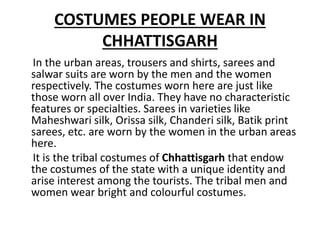 COSTUMES PEOPLE WEAR IN
CHHATTISGARH
In the urban areas, trousers and shirts, sarees and
salwar suits are worn by the men and the women
respectively. The costumes worn here are just like
those worn all over India. They have no characteristic
features or specialties. Sarees in varieties like
Maheshwari silk, Orissa silk, Chanderi silk, Batik print
sarees, etc. are worn by the women in the urban areas
here.
It is the tribal costumes of Chhattisgarh that endow
the costumes of the state with a unique identity and
arise interest among the tourists. The tribal men and
women wear bright and colourful costumes.
 
