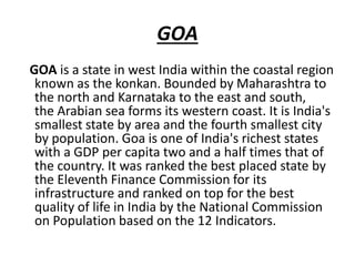 GOA
GOA is a state in west India within the coastal region
known as the konkan. Bounded by Maharashtra to
the north and Karnataka to the east and south,
the Arabian sea forms its western coast. It is India's
smallest state by area and the fourth smallest city
by population. Goa is one of India's richest states
with a GDP per capita two and a half times that of
the country. It was ranked the best placed state by
the Eleventh Finance Commission for its
infrastructure and ranked on top for the best
quality of life in India by the National Commission
on Population based on the 12 Indicators.
 