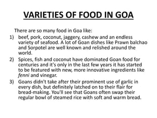 VARIETIES OF FOOD IN GOA
There are so many food in Goa like:
1) beef, pork, coconut, jaggery, cashew and an endless
variety of seafood. A lot of Goan dishes like Prawn balchao
and Sorpotel are well known and relished around the
world.
2) Spices, fish and coconut have dominated Goan food for
centuries and it's only in the last few years it has started
to be featured with new, more innovative ingredients like
fenni and vinegar.
3) Goans didn't take after their prominent use of garlic in
every dish, but definitely latched on to their flair for
bread-making. You'll see that Goans often swap their
regular bowl of steamed rice with soft and warm bread.
 