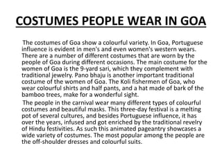 COSTUMES PEOPLE WEAR IN GOA
The costumes of Goa show a colourful variety. In Goa, Portuguese
influence is evident in men's and even women's western wears.
There are a number of different costumes that are worn by the
people of Goa during different occasions. The main costume for the
women of Goa is the 9-yard sari, which they complement with
traditional jewelry. Pano bhaju is another important traditional
costume of the women of Goa. The Koli fishermen of Goa, who
wear colourful shirts and half pants, and a hat made of bark of the
bamboo trees, make for a wonderful sight.
The people in the carnival wear many different types of colourful
costumes and beautiful masks. This three-day festival is a melting
pot of several cultures, and besides Portuguese influence, it has
over the years, infused and got enriched by the traditional revelry
of Hindu festivities. As such this animated pageantry showcases a
wide variety of costumes. The most popular among the people are
the off-shoulder dresses and colourful suits.
 