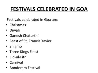 FESTIVALS CELEBRATED IN GOA
Festivals celebrated in Goa are:
• Christmas
• Diwali
• Ganesh Chaturthi
• Feast of St. Francis Xavier
• Shigmo
• Three Kings Feast
• Eid-ul-Fitr
• Carnival
• Bonderam Festival
 