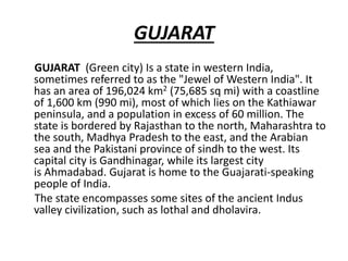 GUJARAT
GUJARAT (Green city) Is a state in western India,
sometimes referred to as the "Jewel of Western India". It
has an area of 196,024 km2 (75,685 sq mi) with a coastline
of 1,600 km (990 mi), most of which lies on the Kathiawar
peninsula, and a population in excess of 60 million. The
state is bordered by Rajasthan to the north, Maharashtra to
the south, Madhya Pradesh to the east, and the Arabian
sea and the Pakistani province of sindh to the west. Its
capital city is Gandhinagar, while its largest city
is Ahmadabad. Gujarat is home to the Guajarati-speaking
people of India.
The state encompasses some sites of the ancient Indus
valley civilization, such as lothal and dholavira.
 