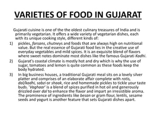 VARIETIES OF FOOD IN GUJARAT
Gujarati cuisine is one of the the oldest culinary treasures of India and is
primarily vegetarian. It offers a wide variety of vegetarian dishes, each
with its unique cooking style, different kinds of:
1) pickles, farsans, chutneys and foods that are always high on nutritional
value. But the real essence of Gujarati food lies in the creative use of
everyday vegetables and mild spices. It is an exquisite blend of flavors
where sweet notes dominate most dishes like the famous Gujarati Kadhi.
2) Gujarat's coastal climate is mostly hot and dry which is why the use of
sugar, tomatoes and lemon is quite common as these foods keep the
body hydrated.
3) In big business houses, a traditional Gujarati meal sits on a lovely silver
platter and comprises of an elaborate affair complete with rotis,
dal/kadhi, sabzi or shaak, rice and homemade pickles to tickle your taste
buds. 'Vaghaar' is a blend of spices purified in hot oil and generously
drizzled over dal to enhance the flavor and impart an irresistible aroma.
The prominence of ingredients like besan or gram flour, lentils, sesame
seeds and yogurt is another feature that sets Gujarati dishes apart.
 