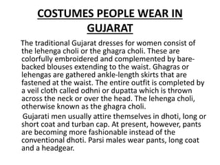 COSTUMES PEOPLE WEAR IN
GUJARAT
The traditional Gujarat dresses for women consist of
the lehenga choli or the ghagra choli. These are
colorfully embroidered and complemented by bare-
backed blouses extending to the waist. Ghagras or
lehengas are gathered ankle-length skirts that are
fastened at the waist. The entire outfit is completed by
a veil cloth called odhni or dupatta which is thrown
across the neck or over the head. The lehenga choli,
otherwise known as the ghagra choli.
Gujarati men usually attire themselves in dhoti, long or
short coat and turban cap. At present, however, pants
are becoming more fashionable instead of the
conventional dhoti. Parsi males wear pants, long coat
and a headgear.
 