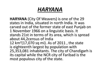 HARYANA
HARYANA (City Of Weavers) is one of the 29
states in India, situated in north India. It was
carved out of the former state of east Punjab on
1 November 1966 on a linguistic basis. It
stands 21st in terms of its area, which is spread
about 44,2census of India
12 km2(17,070 sq mi). As of 2011 , the state
is eighteenth largest by population with
25,353,081 inhabitants. The city of Chandigarh is
its capital while the NCR city of Faribad is the
most populous city of the state.
 