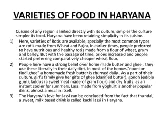 VARIETIES OF FOOD IN HARYANA
Cuisine of any region is linked directly with its culture, simpler the culture
simpler its food. Haryana have been retaining simplicity in its cuisine.
1) Here, varieties of Rotis are available, specially the most common types
are rotis made from Wheat and Bajra. In earlier times, people preferred
to have nutritious and healthy rotis made from a flour of wheat, gram
and barley. But with the passage of time, prices increased and people
started preferring comparatively cheaper wheat flour.
2) People here have a strong belief over home made butter and ghee , they
use these liberally in their daily diet. In most of the homes,”nooni or
tindi ghee” a homemade fresh butter is churned daily . As a part of their
culture, girl’s family give her gifts of ghee (clarified butter), gondh (edible
gum), laddus (a sweetmeat made of gram flour) and dry fruits. as an
instant cooler for summers, Lassi made from yoghurt is another popular
drink, almost a meal in itself.
3) The Haryanvi’s love for lassi can be concluded from the fact that thandai,
a sweet, milk based drink is called kachi lassi in Haryana.
 