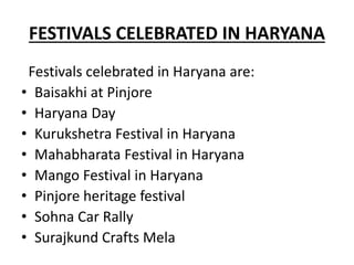 FESTIVALS CELEBRATED IN HARYANA
Festivals celebrated in Haryana are:
• Baisakhi at Pinjore
• Haryana Day
• Kurukshetra Festival in Haryana
• Mahabharata Festival in Haryana
• Mango Festival in Haryana
• Pinjore heritage festival
• Sohna Car Rally
• Surajkund Crafts Mela
 