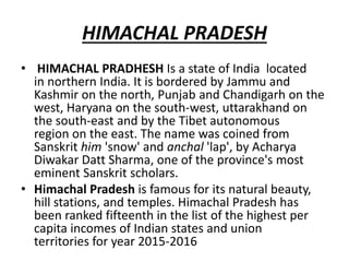 HIMACHAL PRADESH
• HIMACHAL PRADHESH Is a state of India located
in northern India. It is bordered by Jammu and
Kashmir on the north, Punjab and Chandigarh on the
west, Haryana on the south-west, uttarakhand on
the south-east and by the Tibet autonomous
region on the east. The name was coined from
Sanskrit him 'snow' and anchal 'lap', by Acharya
Diwakar Datt Sharma, one of the province's most
eminent Sanskrit scholars.
• Himachal Pradesh is famous for its natural beauty,
hill stations, and temples. Himachal Pradesh has
been ranked fifteenth in the list of the highest per
capita incomes of Indian states and union
territories for year 2015-2016
 
