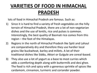 VARIETIES OF FOOD IN HIMACHAL
PRADESH
lots of food in Himachal Pradesh are famous. Such as:
1) Since it is hard to find a variety of fresh vegetables on the hilly
terrain of Himachal Pradesh, there are a lot of non-vegetarian
dishes and the use of lentils, rice and pulses is common.
Interestingly, the best quality of Basmati rice comes from this
region – the foot of the Himalayas.
2) Regions in the north of Himachal Pradesh like Spiti and Lahaul
are comparatively dry and therefore they use hardier local
grains like buckwheat, barley and millets. A lot of their
traditional dishes like Siddu, Aktori or Gulgule are cereal-based.
3) They also use a lot of yogurt as a base to most curries which
adds a comforting depth along with buttermilk and desi ghee.
The food is rich and spicy with a generous sprinkle of spices like
cardamom, cinnamon, turmeric and coriander powder.
 