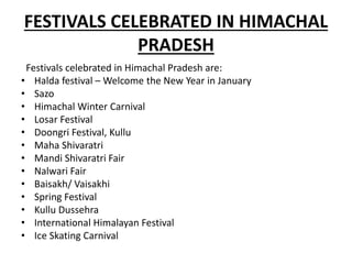 FESTIVALS CELEBRATED IN HIMACHAL
PRADESH
Festivals celebrated in Himachal Pradesh are:
• Halda festival – Welcome the New Year in January
• Sazo
• Himachal Winter Carnival
• Losar Festival
• Doongri Festival, Kullu
• Maha Shivaratri
• Mandi Shivaratri Fair
• Nalwari Fair
• Baisakh/ Vaisakhi
• Spring Festival
• Kullu Dussehra
• International Himalayan Festival
• Ice Skating Carnival
 