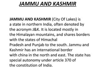 JAMMU AND KASHMIR
JAMMU AND KASHMIR (City Of Lakes) is
a state in northern India, often denoted by
the acronym J&K. It is located mostly in
the Himalayan mountains, and shares borders
with the states of Himachal
Pradesh and Punjab to the south. Jammu and
Kashmir has an international border
with china in the north and east. The state has
special autonomy under article 370 of
the constitution of India.
 