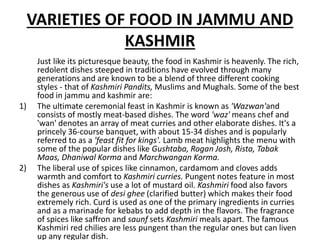 VARIETIES OF FOOD IN JAMMU AND
KASHMIR
Just like its picturesque beauty, the food in Kashmir is heavenly. The rich,
redolent dishes steeped in traditions have evolved through many
generations and are known to be a blend of three different cooking
styles - that of Kashmiri Pandits, Muslims and Mughals. Some of the best
food in jammu and kashmir are:
1) The ultimate ceremonial feast in Kashmir is known as 'Wazwan'and
consists of mostly meat-based dishes. The word 'waz' means chef and
'wan' denotes an array of meat curries and other elaborate dishes. It's a
princely 36-course banquet, with about 15-34 dishes and is popularly
referred to as a 'feast fit for kings'. Lamb meat highlights the menu with
some of the popular dishes like Gushtaba, Rogan Josh, Rista, Tabak
Maas, Dhaniwal Korma and Marchwangan Korma.
2) The liberal use of spices like cinnamon, cardamom and cloves adds
warmth and comfort to Kashmiri curries. Pungent notes feature in most
dishes as Kashmiri's use a lot of mustard oil. Kashmiri food also favors
the generous use of desi ghee (clarified butter) which makes their food
extremely rich. Curd is used as one of the primary ingredients in curries
and as a marinade for kebabs to add depth in the flavors. The fragrance
of spices like saffron and saunf sets Kashmiri meals apart. The famous
Kashmiri red chilies are less pungent than the regular ones but can liven
up any regular dish.
 