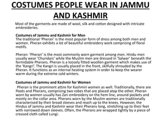 COSTUMES PEOPLE WEAR IN JAMMU
AND KASHMIR
Most of the garments are made of wool, silk and cotton designed with intricate
embroideries.
Costumes of Jammu and Kashmir for Men
The traditional ‘Pheran’ is the most popular form of dress among both men and
women. Pheran exhibits a lot of beautiful embroidery work comprising of floral
motifs.
Pheran: ‘Pheran’ is the most commonly worn garment among men. Hindu men
usually wear ‘Churidars’ while the Muslim men are dressed in ‘Salwar’ beneath the
formidable Pherans. Pheran is a loosely fitted woollen garment which makes use of
the ‘Kangri’. The Kangri is usually placed in the front, skilfully shrouded by the
Pheran. It functions as an internal heating system in order to keep the wearer
warm during the extreme cold winters.
Costumes of Jammu and Kashmir for Women
Pheran is the prominent attire for Kashmiri women as well. Traditionally, there are
Poots and Pherans, comprising two robes that are placed atop the other. Pheran
worn by women usually has Zari embroidery on the hem line, around pockets and
mostly on the collar area. Pherans worn by the Muslim women are traditionally
characterised by their broad sleeves and reach up to the knees. However, the
Hindus of Jammu and Kashmir wear their Pherans long, stretching up to their feet
with narrowed down sleeves. Often, the Pherans are wrapped tightly by a piece of
creased cloth called Lungi.
 