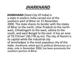 JHARKHAND
JHARKHAND (Steel City Of India) is
a state in eastern India carved out of the
southern part of Bihar on 15 November
2000. The state shares its border with the states
of Bihar to the north, Uttar Pradesh to the north-
west, Chhattisgarh to the west, odisha to the
south, and west Bengal to the east. It has an area
of 79,710 km2 (30,778 sq mi). The city of Ranchi is
its capital while the industrial city
of Jamshedpur is the most populous city of the
state. Jharkhand, which got its political dimension as a
state, only in November 2000, has been previously the
southern portion of Bihar.
 