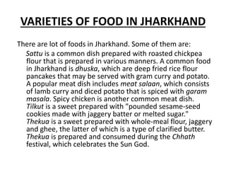 VARIETIES OF FOOD IN JHARKHAND
There are lot of foods in Jharkhand. Some of them are:
Sattu is a common dish prepared with roasted chickpea
flour that is prepared in various manners. A common food
in Jharkhand is dhuska, which are deep fried rice flour
pancakes that may be served with gram curry and potato.
A popular meat dish includes meat salaan, which consists
of lamb curry and diced potato that is spiced with garam
masala. Spicy chicken is another common meat dish.
Tilkut is a sweet prepared with "pounded sesame-seed
cookies made with jaggery batter or melted sugar."
Thekua is a sweet prepared with whole-meal flour, jaggery
and ghee, the latter of which is a type of clarified butter.
Thekua is prepared and consumed during the Chhath
festival, which celebrates the Sun God.
 
