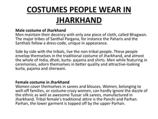 COSTUMES PEOPLE WEAR IN
JHARKHAND
Male costume of Jharkhand
Men maintain their decency with only one piece of cloth, called Bhagwan.
The major tribes of Santhal Pargana, for instance the Paharis and the
Santhals follow a dress-code, unique in appearance.
Side by side with the tribals, live the non-tribal people. These people
envelop themselves in the traditional costume of Jharkhand, and almost
the whole of India, dhoti, kurta- pajama and shirts. Men while featuring in
ceremonies, adorn themselves in better quality and attractive-looking
kurta, pajama and sherwani.
Female costume in Jharkhand
Women cover themselves in sarees and blouses. Women, belonging to
well-off families, or costume-crazy women, can hardly ignore the dazzle of
the ethnic as well as awesome Tussar silk sarees, manufactured in
Jharkhand. Tribal female's traditional attire is the Panchi and Parhan.
Parhan, the lower garment is topped off by the upper Parhan.
 