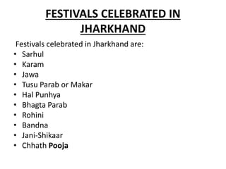 FESTIVALS CELEBRATED IN
JHARKHAND
Festivals celebrated in Jharkhand are:
• Sarhul
• Karam
• Jawa
• Tusu Parab or Makar
• Hal Punhya
• Bhagta Parab
• Rohini
• Bandna
• Jani-Shikaar
• Chhath Pooja
 