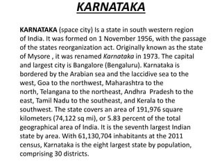 KARNATAKA
KARNATAKA (space city) Is a state in south western region
of India. It was formed on 1 November 1956, with the passage
of the states reorganization act. Originally known as the state
of Mysore , it was renamed Karnataka in 1973. The capital
and largest city is Bangalore (Bengaluru). Karnataka is
bordered by the Arabian sea and the laccidive sea to the
west, Goa to the northwest, Maharashtra to the
north, Telangana to the northeast, Andhra Pradesh to the
east, Tamil Nadu to the southeast, and Kerala to the
southwest. The state covers an area of 191,976 square
kilometers (74,122 sq mi), or 5.83 percent of the total
geographical area of India. It is the seventh largest Indian
state by area. With 61,130,704 inhabitants at the 2011
census, Karnataka is the eight largest state by population,
comprising 30 districts.
 