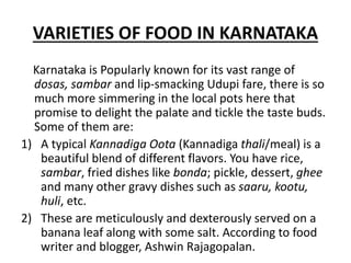 VARIETIES OF FOOD IN KARNATAKA
Karnataka is Popularly known for its vast range of
dosas, sambar and lip-smacking Udupi fare, there is so
much more simmering in the local pots here that
promise to delight the palate and tickle the taste buds.
Some of them are:
1) A typical Kannadiga Oota (Kannadiga thali/meal) is a
beautiful blend of different flavors. You have rice,
sambar, fried dishes like bonda; pickle, dessert, ghee
and many other gravy dishes such as saaru, kootu,
huli, etc.
2) These are meticulously and dexterously served on a
banana leaf along with some salt. According to food
writer and blogger, Ashwin Rajagopalan.
 