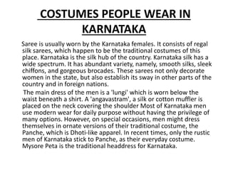 COSTUMES PEOPLE WEAR IN
KARNATAKA
Saree is usually worn by the Karnataka females. It consists of regal
silk sarees, which happen to be the traditional costumes of this
place. Karnataka is the silk hub of the country. Karnataka silk has a
wide spectrum. It has abundant variety, namely, smooth silks, sleek
chiffons, and gorgeous brocades. These sarees not only decorate
women in the state, but also establish its sway in other parts of the
country and in foreign nations.
The main dress of the men is a 'lungi' which is worn below the
waist beneath a shirt. A 'angavastram', a silk or cotton muffler is
placed on the neck covering the shoulder Most of Karnataka men
use modern wear for daily purpose without having the privilege of
many options. However, on special occasions, men might dress
themselves in ornate versions of their traditional costume, the
Panche, which is Dhoti-like apparel. In recent times, only the rustic
men of Karnataka stick to Panche, as their everyday costume.
Mysore Peta is the traditional headdress for Karnataka.
 