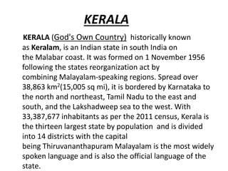 KERALA
KERALA (God's Own Country) historically known
as Keralam, is an Indian state in south India on
the Malabar coast. It was formed on 1 November 1956
following the states reorganization act by
combining Malayalam-speaking regions. Spread over
38,863 km2(15,005 sq mi), it is bordered by Karnataka to
the north and northeast, Tamil Nadu to the east and
south, and the Lakshadweep sea to the west. With
33,387,677 inhabitants as per the 2011 census, Kerala is
the thirteen largest state by population and is divided
into 14 districts with the capital
being Thiruvananthapuram Malayalam is the most widely
spoken language and is also the official language of the
state.
 
