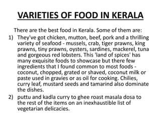 VARIETIES OF FOOD IN KERALA
There are the best food in Kerala. Some of them are:
1) They've got chicken, mutton, beef, pork and a thrilling
variety of seafood - mussels, crab, tiger prawns, king
prawns, tiny prawns, oysters, sardines, mackerel, tuna
and gorgeous red lobsters. This 'land of spices' has
many exquisite foods to showcase but there few
ingredients that I found common to most foods -
coconut, chopped, grated or shaved, coconut milk or
paste used in gravies or as oil for cooking. Chilies,
curry leaf, mustard seeds and tamarind also dominate
the dishes.
2) puttu and kadla curry to ghee roast masala dosa to
the rest of the items on an inexhaustible list of
vegetarian delicacies.
 
