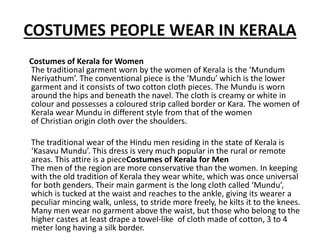 COSTUMES PEOPLE WEAR IN KERALA
Costumes of Kerala for Women
The traditional garment worn by the women of Kerala is the ‘Mundum
Neriyathum’. The conventional piece is the ‘Mundu’ which is the lower
garment and it consists of two cotton cloth pieces. The Mundu is worn
around the hips and beneath the navel. The cloth is creamy or white in
colour and possesses a coloured strip called border or Kara. The women of
Kerala wear Mundu in different style from that of the women
of Christian origin cloth over the shoulders.
The traditional wear of the Hindu men residing in the state of Kerala is
‘Kasavu Mundu’. This dress is very much popular in the rural or remote
areas. This attire is a pieceCostumes of Kerala for Men
The men of the region are more conservative than the women. In keeping
with the old tradition of Kerala they wear white, which was once universal
for both genders. Their main garment is the long cloth called ‘Mundu’,
which is tucked at the waist and reaches to the ankle, giving its wearer a
peculiar mincing walk, unless, to stride more freely, he kilts it to the knees.
Many men wear no garment above the waist, but those who belong to the
higher castes at least drape a towel-like of cloth made of cotton, 3 to 4
meter long having a silk border.
 