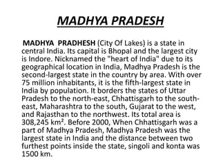 MADHYA PRADESH
MADHYA PRADHESH (City Of Lakes) is a state in
central India. Its capital is Bhopal and the largest city
is Indore. Nicknamed the "heart of India" due to its
geographical location in India, Madhya Pradesh is the
second-largest state in the country by area. With over
75 million inhabitants, it is the fifth-largest state in
India by population. It borders the states of Uttar
Pradesh to the north-east, Chhattisgarh to the south-
east, Maharashtra to the south, Gujarat to the west,
and Rajasthan to the northwest. Its total area is
308,245 km². Before 2000, When Chhattisgarh was a
part of Madhya Pradesh, Madhya Pradesh was the
largest state in India and the distance between two
furthest points inside the state, singoli and konta was
1500 km.
 
