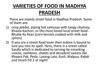VARIETIES OF FOOD IN MADHYA
PRADESH
There are mainly street food in Madhya Pradesh. Some
of them are:
1) crisp jalebis, piping hot samosas with tangy chutney,
Khasta Kachori, or the most-loved local street food -
Bhutte Ka Kees (corn kernels cooked with milk and
spices).
2) If you are a street food lover then Indore is bound to
lure you into its spell. Here, there is a street called
Sarafa which is dedicated to serving lip-smacking
snacks, namkeen, chaats and decadent sweets like
Khopra Pak, Peda, Lavang Lata, Kusli, Malpua, Rabdi
and Imarti till 2 at night!
 