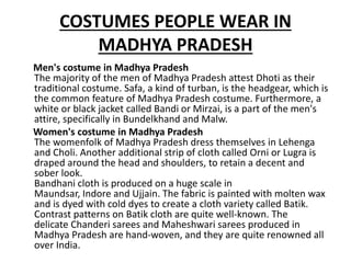 COSTUMES PEOPLE WEAR IN
MADHYA PRADESH
Men's costume in Madhya Pradesh
The majority of the men of Madhya Pradesh attest Dhoti as their
traditional costume. Safa, a kind of turban, is the headgear, which is
the common feature of Madhya Pradesh costume. Furthermore, a
white or black jacket called Bandi or Mirzai, is a part of the men's
attire, specifically in Bundelkhand and Malw.
Women's costume in Madhya Pradesh
The womenfolk of Madhya Pradesh dress themselves in Lehenga
and Choli. Another additional strip of cloth called Orni or Lugra is
draped around the head and shoulders, to retain a decent and
sober look.
Bandhani cloth is produced on a huge scale in
Maundsar, Indore and Ujjain. The fabric is painted with molten wax
and is dyed with cold dyes to create a cloth variety called Batik.
Contrast patterns on Batik cloth are quite well-known. The
delicate Chanderi sarees and Maheshwari sarees produced in
Madhya Pradesh are hand-woven, and they are quite renowned all
over India.
 